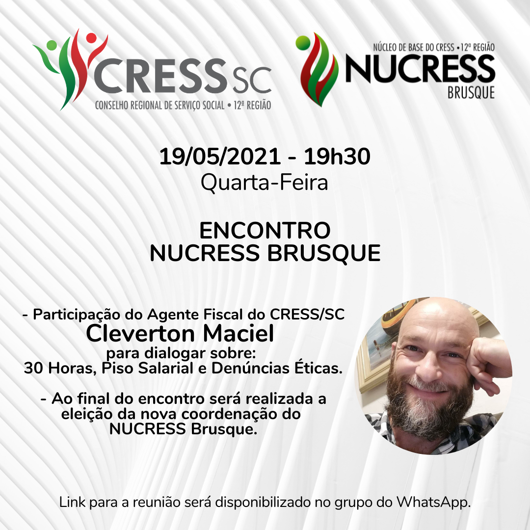 #Descrição da Imagem: Card quadrado com fundo branco e cinza formando ondulações. No topo estão as logomarcas do CRESS/SC e do NUCRESS Brusque. No centro o texto: 19/05/2021 - 19h30 - Quarta-Feira. Encontro NUCRESS Brusque. Participação do Agente Fiscal do CRESS/SC, Cleverton Maciel , para dialogar sobre: 30 Horas, Piso Salarial e Denúncias Éticas. Ao final do encontro será realizada a eleição da nova coordenação do NUCRESS Brusque. Link para a reunião será disponibilizado no grupo do WhatsApp.