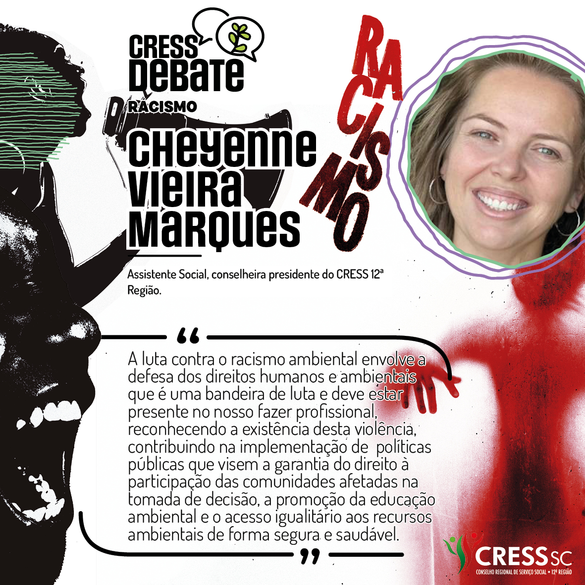 #Descrição da Imagem: Card quadrado com fundo branco e imagens em preto e vermelho com um rosto feminino falando tem um megafone, outro rosto gritando e uma sombra vermelha de corpo humano sob a palavra racismo. Logotipo do CRESS Debate no topo e do CRESS SC na parte inferior. Texto: Cheyenne Vieira Marques. Assistente Social, conselheira presidente do CRESS 12ª Região. "A luta contra o racismo ambiental envolve a defesa dos direitos humanos e ambientais que é uma bandeira de luta e deve estar presente no nosso fazer profissional, reconhecendo a existência desta violência, contribuindo na implementação de políticas públicas que visem a garantia do direito à participação das comunidades afetadas na tomada de decisão, a promoção da educação ambiental e o acesso igualitário aos recursos ambientais de forma segura e saudável."