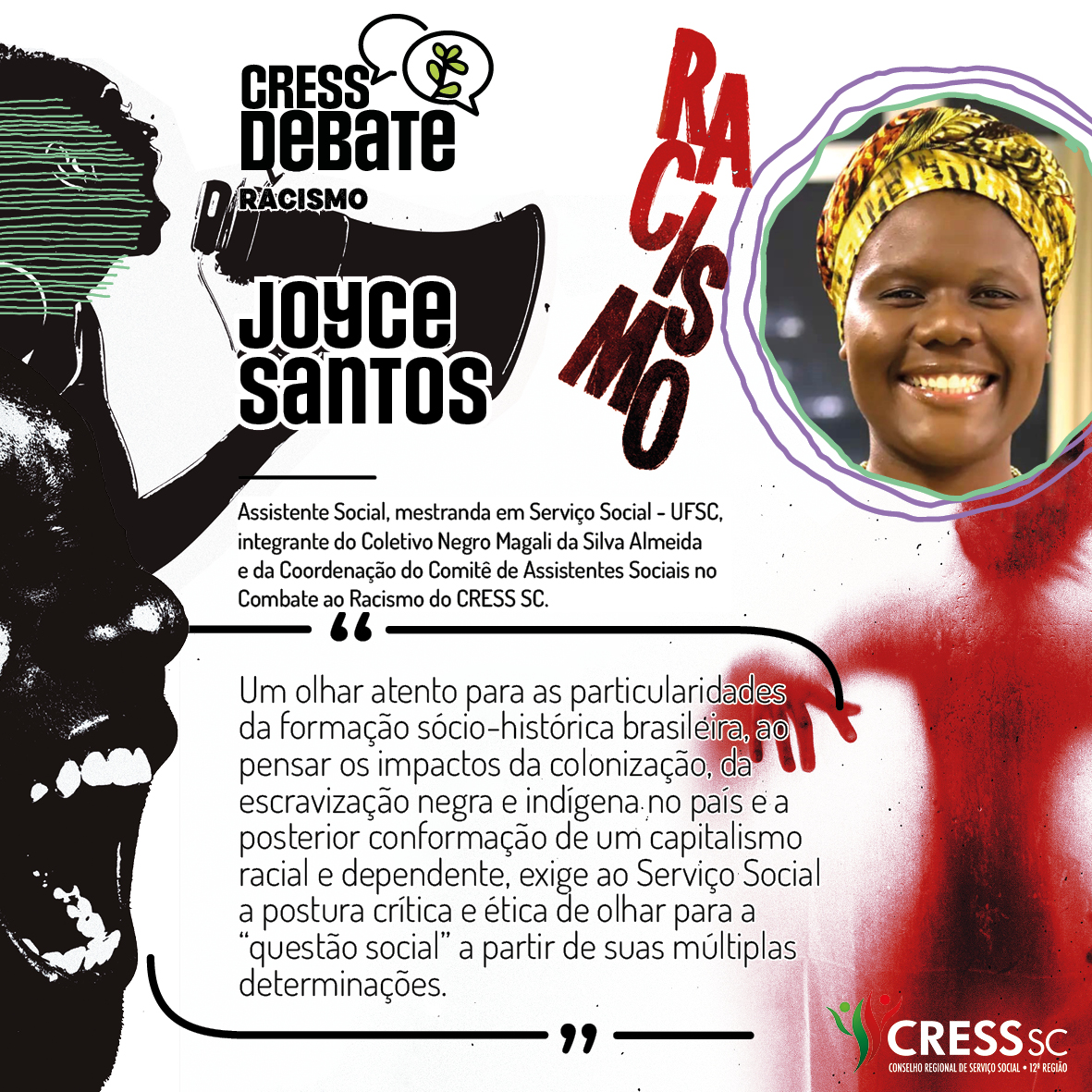 #Descrição da Imagem: Card quadrado com fundo branco e imagens em preto e vermelho com um rosto feminino falando tem um megafone, outro rosto gritando e uma sombra vermelha de corpo humano sob a palavra racismo. Logotipo do CRESS Debate no topo e do CRESS SC na parte inferior. Texto: Joyce Santos. Assistente Social, mestranda em Serviço Social - UFSC, integrante do Coletivo Negro Magali da Silva Almeida e da Coordenação do Comitê de Assistentes Sociais no Combate ao Racismo do CRESS SC. "Um olhar atento para as particularidades da formação sócio-histórica brasileira, ao pensar os impactos da colonização, da escravização negra e indígena no país e a posterior conformação de um capitalismo racial e dependente, exige ao Serviço Social a postura crítica e ética de olhar para a “questão social” a partir de suas múltiplas determinações."