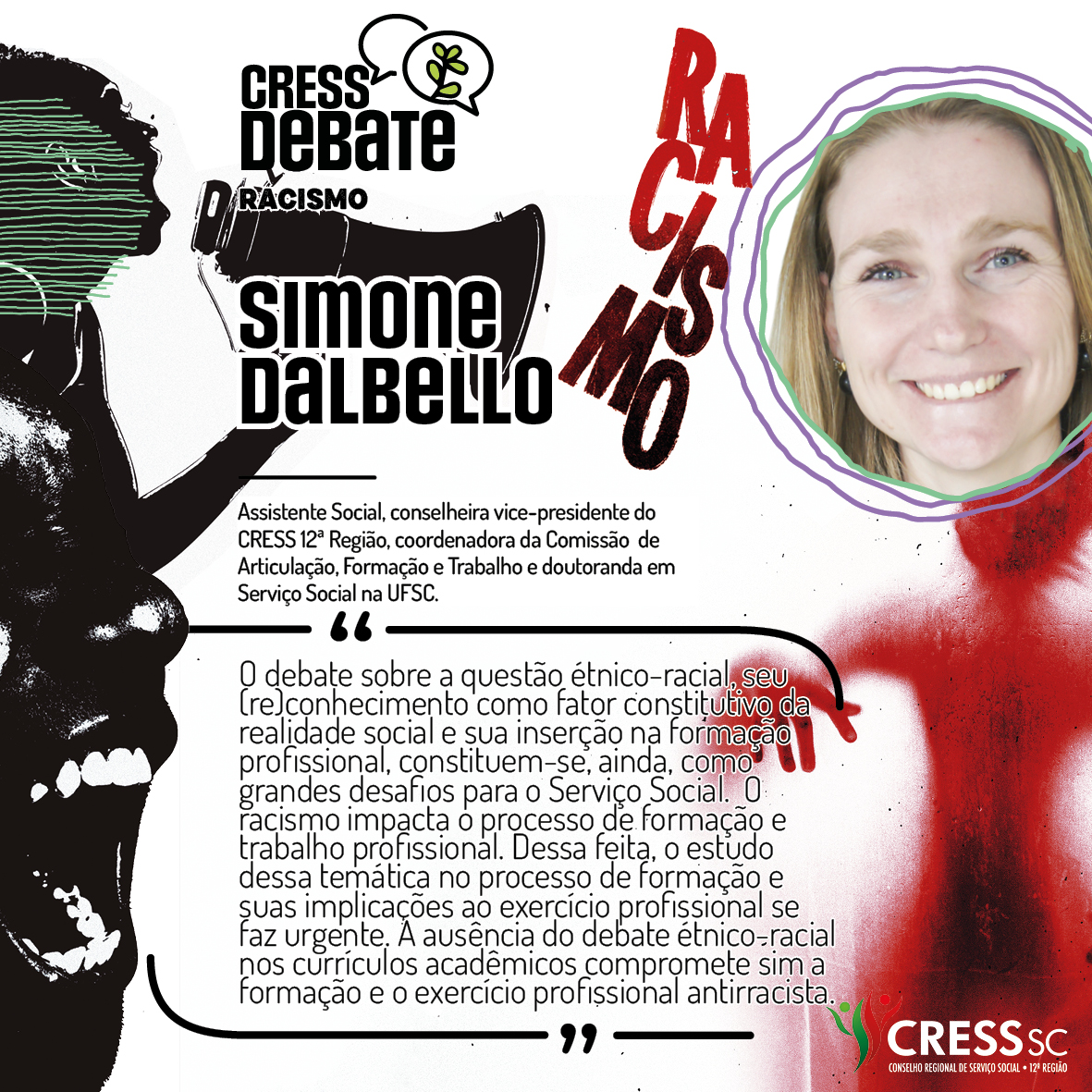 #Descrição da Imagem: Card quadrado com fundo branco e imagens em preto e vermelho com um rosto feminino falando tem um megafone, outro rosto gritando e uma sombra vermelha de corpo humano sob a palavra racismo. Logotipo do CRESS Debate no topo e do CRESS SC na parte inferior. Texto: Simone Dalbello. Assistente Social, conselheira vice-presidente do CRESS 12ª Região, coordenadora da Comissão de Articulação, Formação e Trabalho e doutoranda em Serviço Social na UFSC. "O debate sobre a questão étnico-racial, seu (re)conhecimento como fator constitutivo da realidade social e sua inserção na formação profissional, constituem-se, ainda, como grandes desafios para o Serviço Social. O racismo impacta o processo de formação e trabalho profissional. Dessa feita, o estudo dessa temática no processo de formação e suas implicações ao exercício profissional se faz urgente. A ausência do debate étnico-racial nos currículos acadêmicos compromete sim a formação e o exercício profissional antirracista."