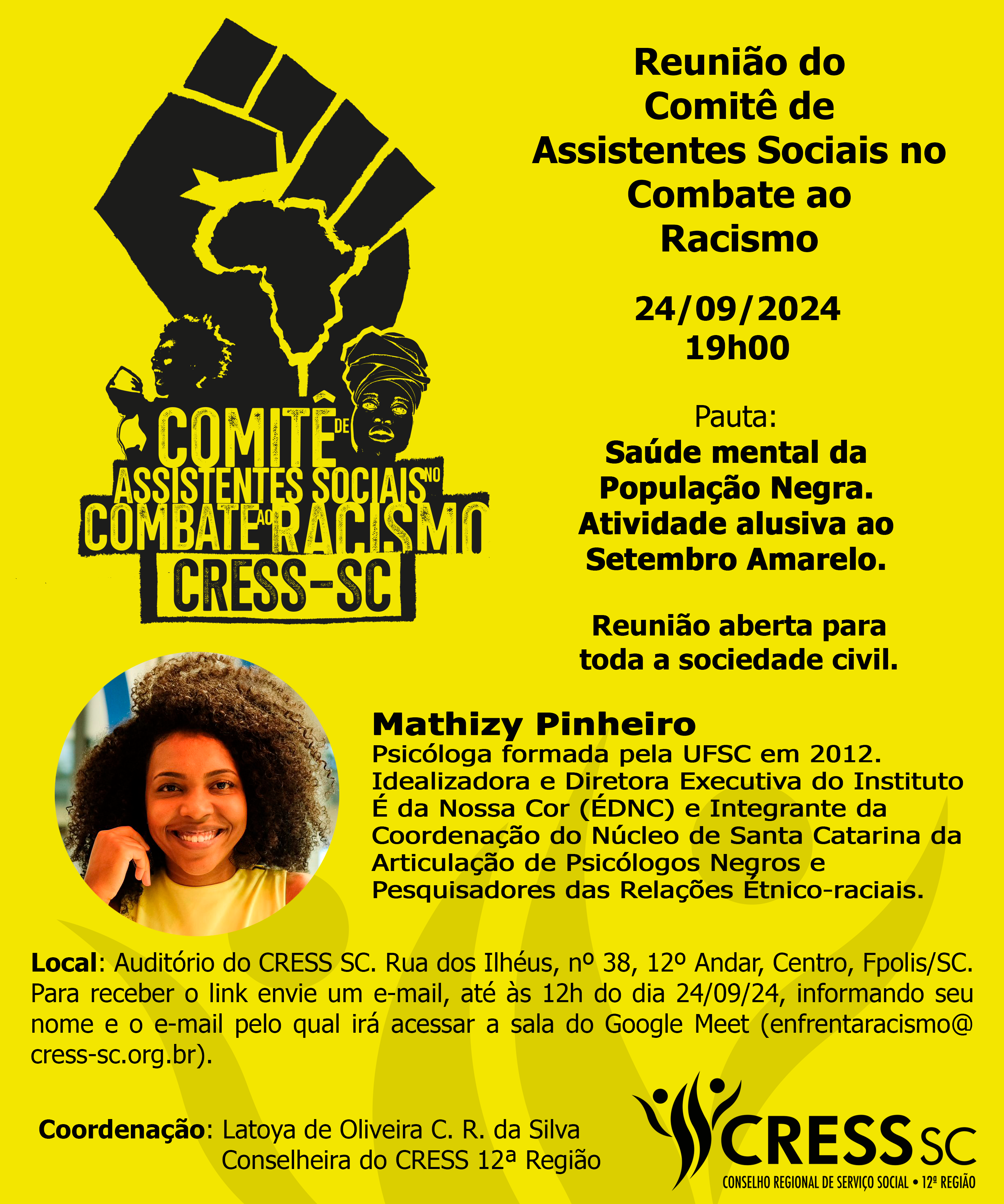 #Descrição da Imagem: Card vertical com fundo amarelo, logotipo do Comitê de Assistentes Sociais no Combate ao Racismo. Texto: Reunião do Comitê de Assistentes Sociais no Combate ao Racismo, 24/09/2024 - 19h00. Pauta: Saúde mental da População Negra. Atividade alusiva ao Setembro Amarelo. Reunião aberta a toda sociedade civil. Palestrante Mathizy Pinheiro - Psicóloga formada pela UFSC em 2012. Idealizadora e Diretora Executiva do Instituto É da Nossa Cor (ÉDNC) e Integrante da Coordenação do Núcleo de Santa Catarina da Articulação de Psicólogos Negros e Pesquisadores das Relações Étnico-raciais. Local: Auditório do CRESS SC. Rua dos Ilhéus, nº 38, 12º Andar, Centro, Fpolis/SC. Para receber o link envie um e-mail, até às 12h do dia 24/09/24, informando seu nome e o e-mail pelo qual irá acessar a sala do Google Meet (enfrentaracismo@ cress-sc.org.br). Coordenação: Latoya de Oliveira C. R. da Silva, Conselheira do CRESS 12ª Região. Logotipo do CRESS SC no canto inferior direito.