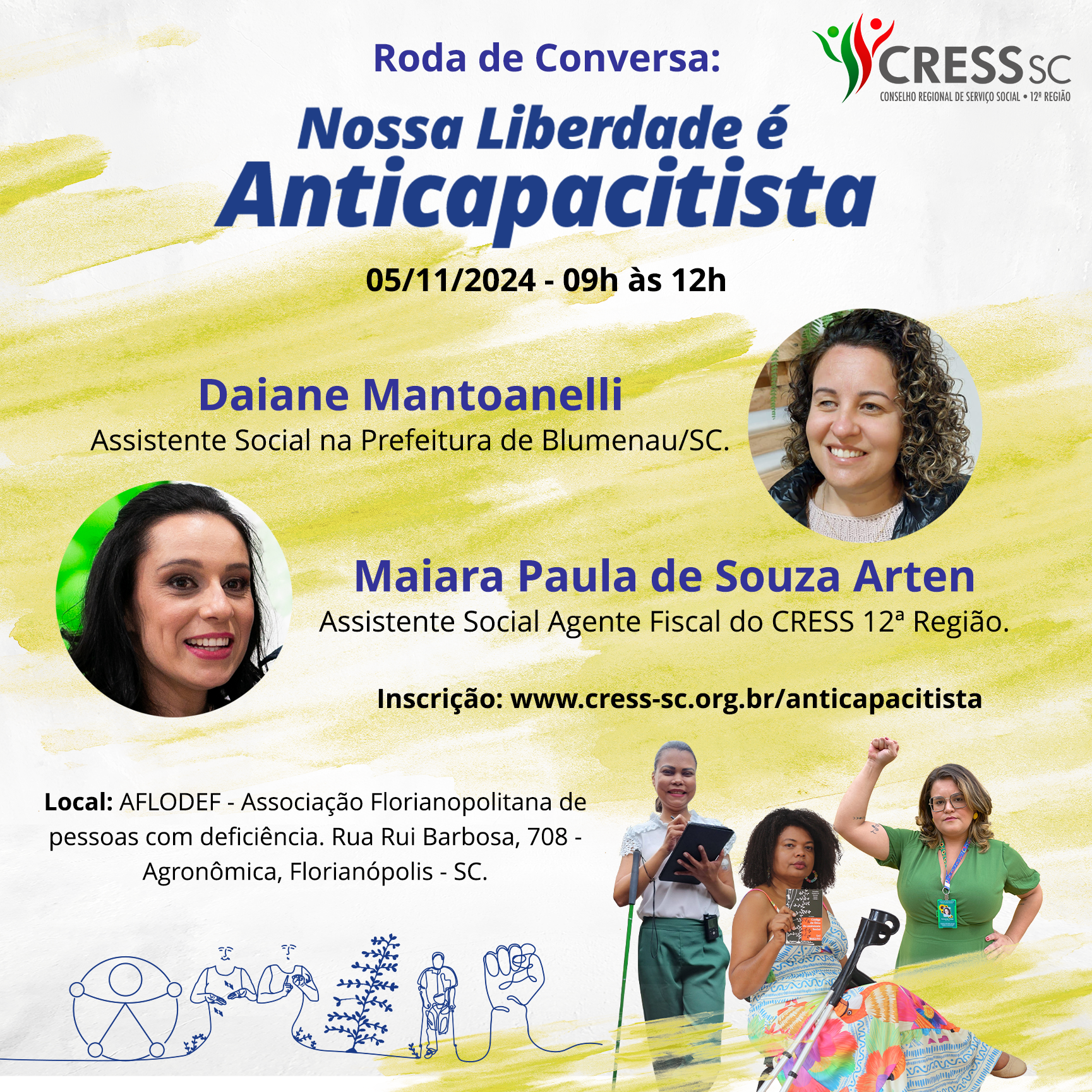 #Descrição da Imagem: Arte quadrada com o texto: Roda de Conversa “Nossa liberdade é Anticapacitista”, 05/11/24 - 9h às12h. Palestrantes: Daiane Mantoanelli, Assistente Social na Prefeitura de Blumenau - SC (foto da palestrante) e Maiara Paula de Souza Arten, Assistente Social Agente Fiscal do CRESS SC (foto da palestrante). Inscrição www.cress-sc.org.br/anticapacitista. Local: Associação Florianopolitana de pessoas com deficiência - AFLODEF, rua Rui Barbosa, 708 - Agronômica, Florianópolis - SC. Logotipo do CRESS SC no canto superior direito. Na parte inferior a arte do dia da e do Assistente Social 2024 com as fotos das assistentes sociais: Eliane, mulher de pele negra, cabelo preso, segura um tablet e tem uma bengala; Suzane, mulher negra de cabelos crespos, sentada em uma cadeira, com o Código de Ética nas mãos e muletas apoiadas; e Fernanda, mulher de pele clara e óculos, cabelos ondulados, ergue o punho esquerdo e tem um crachá com o cordão de girassol e autista. Ao lado esquerdo uma ilustração que traz o símbolo universal de acessibilidade, uma pessoa sinalizando em libras, a árvore do Código de Ética da categoria, outra pessoa de muletas e um punho erguido.