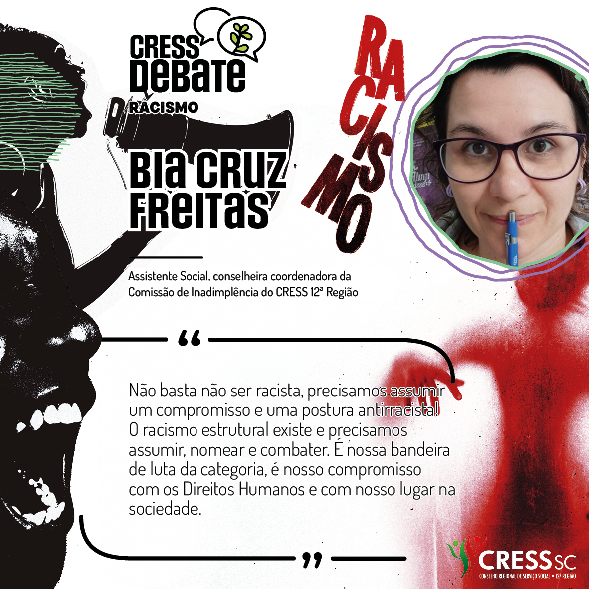 #Descrição da Imagem: Card quadrado com fundo branco e imagens em preto e vermelho com um rosto feminino falando em um megafone, outro rosto gritando e uma sombra vermelha de corpo humano sob a palavra racismo. Logotipo do CRESS Debate no topo e do CRESS SC na parte inferior. Texto: Bia Cruz Freitas. Assistente Social, conselheira coordenadora da Comissão de Inadimplência do CRESS 12ª Região. "Não basta não ser racista, precisamos assumir um compromisso e uma postura antirracista! O racismo estrutural existe e precisamos assumir, nomear e combater. É nossa bandeira de luta da categoria, é nosso compromisso com os Direitos Humanos e com nosso lugar na sociedade."