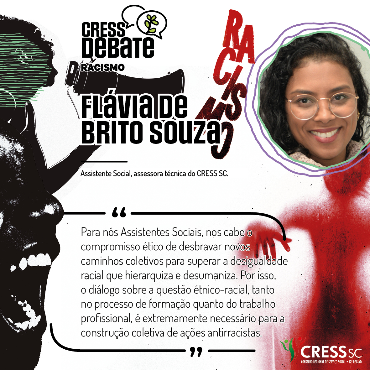 #Descrição da Imagem: Card quadrado com fundo branco e imagens em preto e vermelho com um rosto feminino falando em um megafone, outro rosto gritando e uma sombra vermelha de corpo humano sob a palavra racismo. Logotipo do CRESS Debate no topo e do CRESS SC na parte inferior. Texto: Flávia de Brito Souza. Assistente Social, assessora técnica do CRESS SC. "Para nós Assistentes Sociais, nos cabe o compromisso ético de desbravar novos caminhos coletivos para superar a desigualdade racial que hierarquiza e desumaniza. Por isso, o diálogo sobre a questão étnico-racial, tanto no processo de formação quanto do trabalho profissional, é extremamente necessário para a construção coletiva de ações antirracistas."