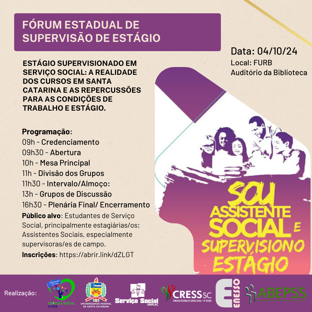 #Descrição de Imagem: Arte quadrada com o seguinte texto: Fórum Estadual de Supervisão de Estágio - Estágio Supervisionado em Serviço Social: A Realidade dos Cursos em Santa Catarina e as Repercussões para as Condições de Trabalho e Estágio. Data: 04/10/2024 - Local: Auditório da Biblioteca - FURB. Programação: 09h - Credenciamento, 09h30 - Abertura, 10h - Mesa Principal, 11h - Divisão dos Grupos, 11h30 - Intervalo/Almoço, 13h - Grupos de Discussão, 16h30 - Plenária Final/ Encerramento. Público Alvo: Estudantes de Serviço Social, principalmente estagiárias e estagiários; Assistentes Sociais, especialmente supervisoras e supervisores de campo. Inscrições: https://abrir.link/dZLGT, Realização: FURB, UFSC, Uniplac, CRESS SC, ENESSO e ABEPSS (logo das entidades). Desenho com pessoas e torno de uma mesa e o título: Sou Assistente Social e Supervisiono Estágio. 