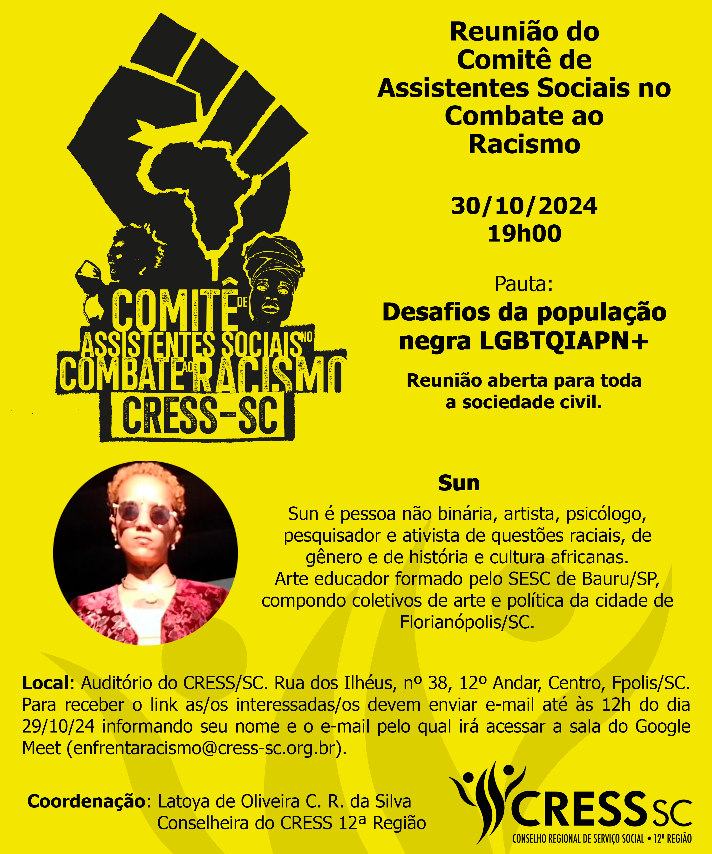 #Descrição da Imagem: Card vertical com fundo amarelo, logotipo do Comitê de Assistentes Sociais no Combate ao Racismo. Texto: Reunião do Comitê de Assistentes Sociais no Combate ao Racismo, 30/10/2024 - 19h00. Pauta: Desafios da população negra LGBTQIAPN+. Reunião aberta a toda sociedade civil. Palestrante Sun - Sun é pessoa não binária, artista, psicólogo, pesquisador e ativista de questões raciais, de gênero e de história e cultura africanas. Arte educador formado pelo SESC de Bauru/SP, compondo coletivos de arte e política da cidade de Florianópolis/SC. Local: Auditório do CRESS SC. Rua dos Ilhéus, nº 38, 12º Andar, Centro, Fpolis/SC. Para receber o link envie um e-mail, até às 12h do dia 29/10/24, informando seu nome e o e-mail pelo qual irá acessar a sala do Google Meet (enfrentaracismo@ cress-sc.org.br). Coordenação: Latoya de Oliveira C. R. da Silva, Conselheira do CRESS 12ª Região. Logotipo do CRESS SC no canto inferior direito.