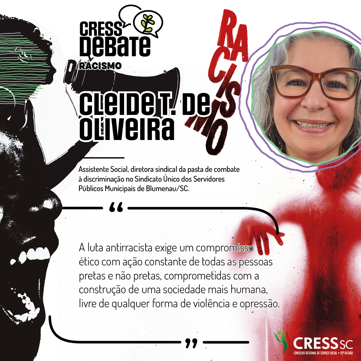 #Descrição da Imagem: Card quadrado com fundo branco e imagens em preto e vermelho com um rosto feminino falando em um megafone, outro rosto gritando e uma sombra vermelha de corpo humano sob a palavra racismo. Logotipo do CRESS Debate no topo e do CRESS SC na parte inferior. Texto: Cleide T. de Oliveira. Assistente Social, diretora sindical da pasta de combate a discriminação no Sindicato Único dos Servidores Públicos Municipais de Blumenau/SC. "A luta antirracismo exige um compromisso ético com ação constante de todas as pessoas pretas e não pretas, comprometidas com a construção de uma sociedade mais humana, livre de qualquer forma de violência e opressão."