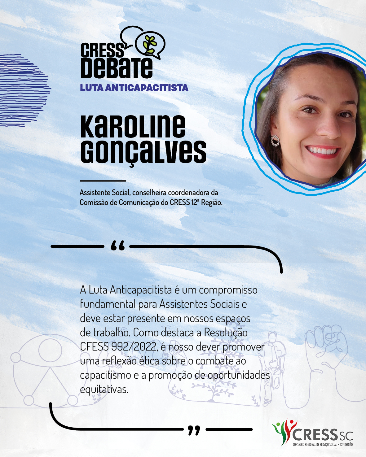 #Descrição da Imagem: Card quadrado com fundo branco e pinceladas em azul claro. Logotipo do CRESS Debate no topo e do CRESS SC na parte inferior. Texto: Karoline Gonçalves. Assistente Social, conselheira coordenadora da Comissão de Comunicação do CRESS 12ª Região. "A Luta Anticapacitista é um compromisso fundamental para Assistentes Sociais e deve estar presente em nossos espaços de trabalho. Como destaca a Resolução CFESS 992/2022, é nosso dever promover uma reflexão ética sobre o combate ao capacitismo e a promoção de oportunidades equitativas."