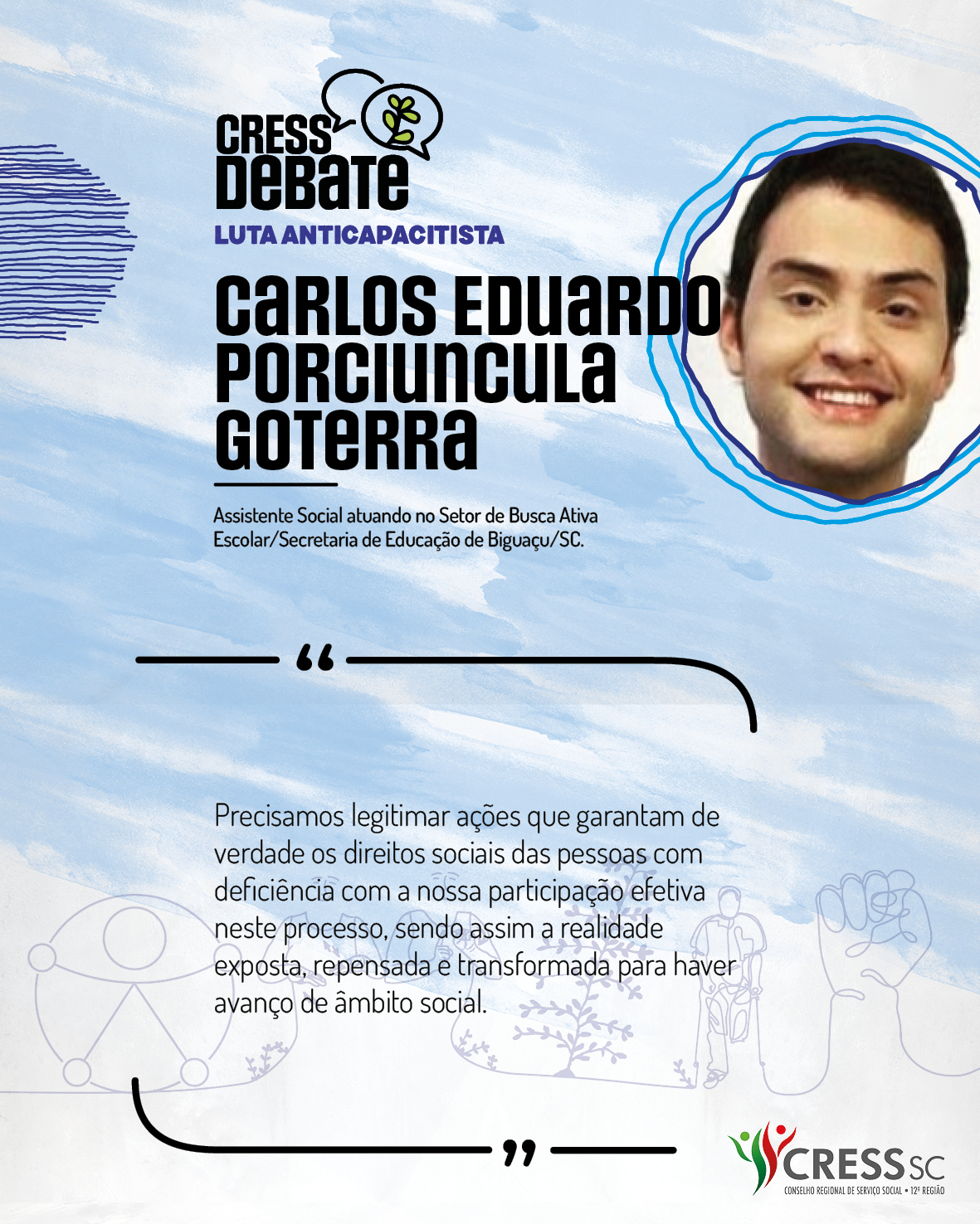 #Descrição da Imagem: Card quadrado com fundo branco e pinceladas em azul claro. Logotipo do CRESS Debate no topo e do CRESS SC na parte inferior. Texto: Carlos Eduardo Porciuncula Goterra. Assistente Social atuando no Setor de Busca Ativa Escolar/Secretaria de Educação de Biguaçu/SC. "Precisamos legitimar ações que garantam de verdade os direitos sociais das pessoas com deficiência com a nossa participação efetiva neste processo, sendo assim a realidade exposta, repensada e transformada para haver avanço de âmbito social."