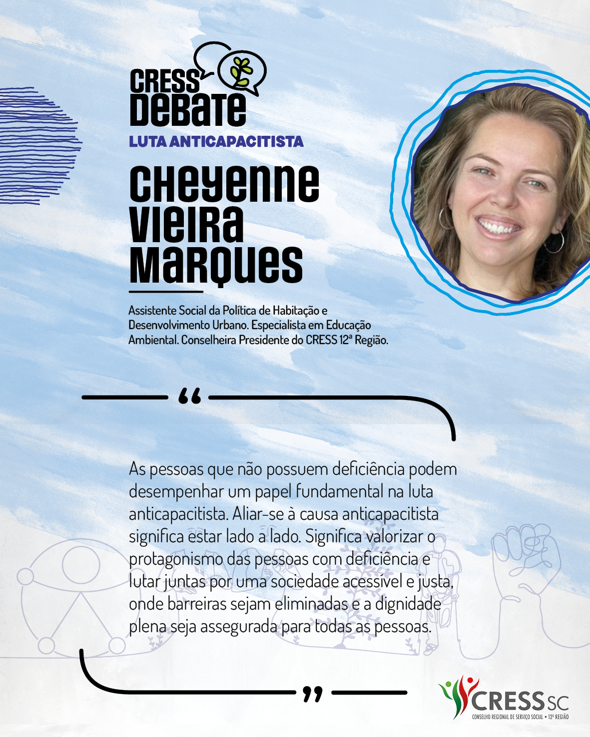 #Descrição da Imagem: Card quadrado com fundo branco e pinceladas em azul claro. Logotipo do CRESS Debate no topo e do CRESS SC na parte inferior. Texto: Cheyenne Vieira Marques. Assistente Social da Política de Habitação e Desenvolvimento Urbano. Especialista em Educação Ambiental. Conselheira Presidente do CRESS 12ª Região. "As pessoas que não possuem deficiência podem desempenhar um papel fundamental na luta anticapacitista. Aliar-se à causa anticapacitista significa estar lado a lado. Significa valorizar o protagonismo das pessoas com deficiência e lutar juntas por uma sociedade acessível e justa, onde barreiras sejam eliminadas e a dignidade plena seja assegurada para todas as pessoas."