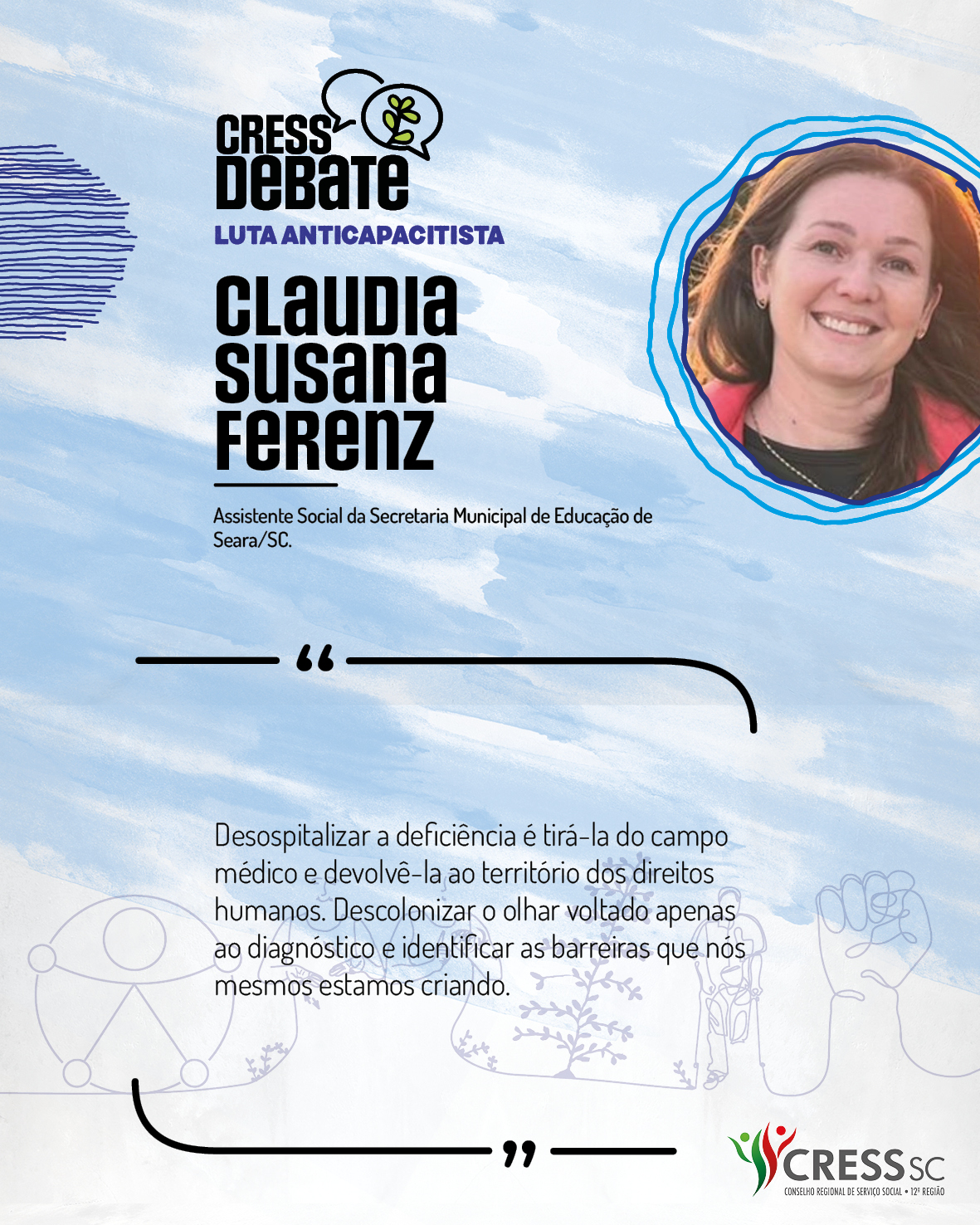 #Descrição da Imagem: Card quadrado com fundo branco e pinceladas em azul claro. Logotipo do CRESS Debate no topo e do CRESS SC na parte inferior. Texto: Claudia Susana Ferenz. Assistente Social da Secretaria Municipal de Educação de Seara/SC. "Desospitalizar a deficiência é tirá-la do campo médico e devolvê-la ao território dos direitos humanos. Descolonizar o olhar voltado apenas ao diagnóstico e identificar as barreiras que nós mesmos estamos criando."