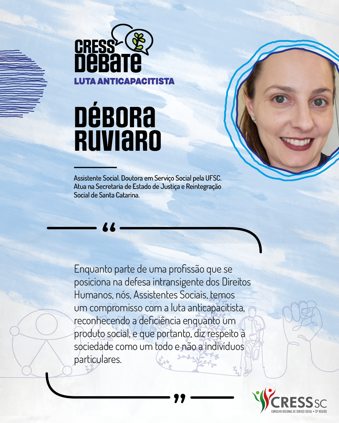 #Descrição da Imagem: Card quadrado com fundo branco e pinceladas em azul claro. Logotipo do CRESS Debate no topo e do CRESS SC na parte inferior. Texto: Débora Ruviaro. Assistente Social. Doutora em Serviço Social pela UFSC. Atua na Secretaria de Estado de Justiça e Reintegração Social de Santa Catarina. "Enquanto parte de uma profissão que se posiciona na defesa intransigente dos Direitos Humanos, nós, Assistentes Sociais, temos um compromisso com a luta anticapacitista, reconhecendo a deficiência enquanto um produto social, e que portanto, diz respeito à sociedade como um todo e não a indivíduos particulares."