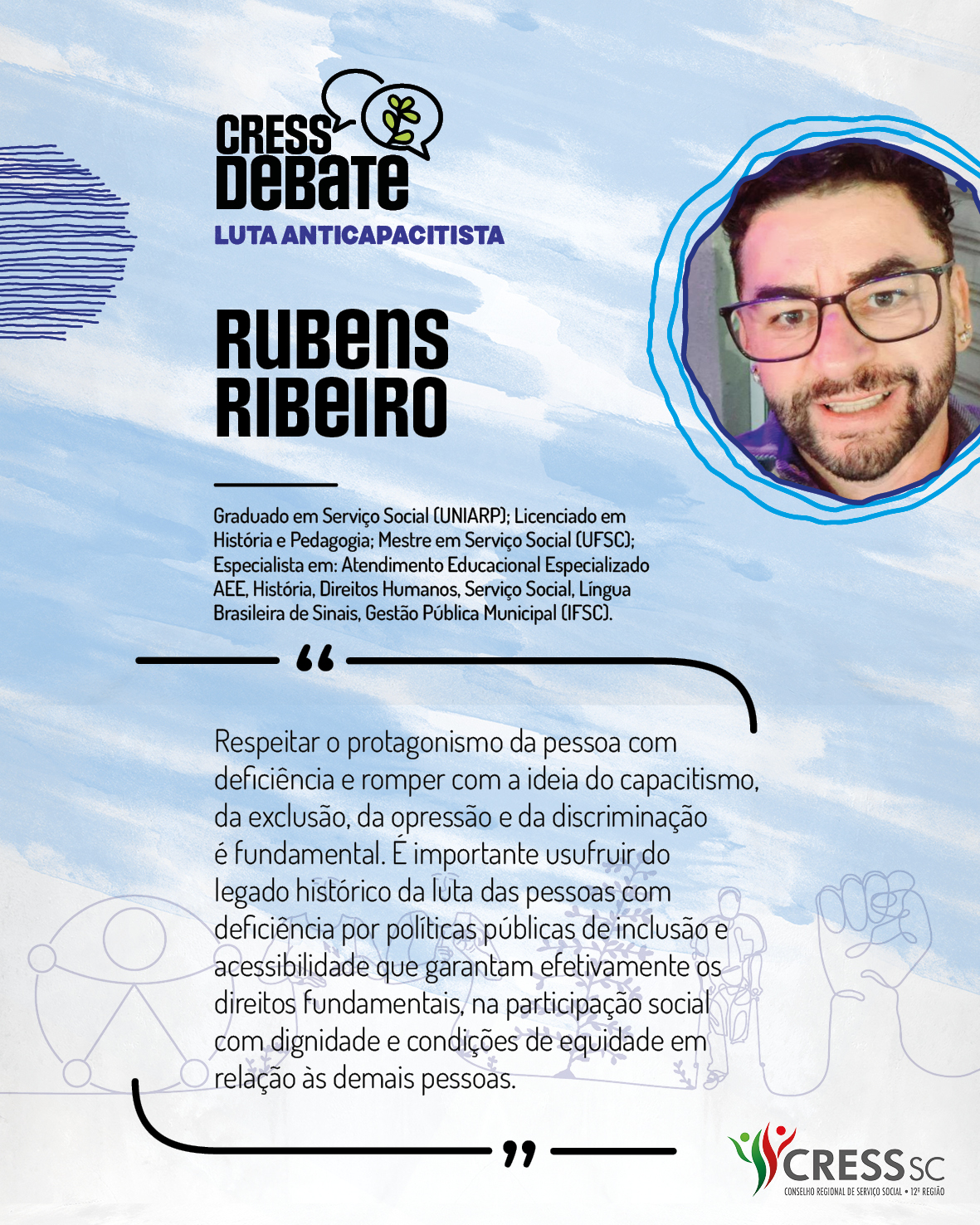 #Descrição da Imagem: Card quadrado com fundo branco e pinceladas em azul claro. Logotipo do CRESS Debate no topo e do CRESS SC na parte inferior. Texto: Rubens Ribeiro. Graduado em Serviço Social (UNIARP); Licenciado em História e Pedagogia; Mestre em Serviço Social (UFSC); Especialista em: Atendimento Educacional Especializado AEE, História, Direitos Humanos, Serviço Social, Língua Brasileira de Sinais e Gestão Pública Municipal (IFSC). "Respeitar o protagonismo da pessoa com deficiência e romper com a ideia do capacitismo, da exclusão, da opressão e da discriminação é fundamental. É importante usufruir do legado histórico da luta das pessoas com deficiência por políticas públicas de inclusão e acessibilidade que garantam efetivamente os direitos fundamentais, na participação social com dignidade e condições de equidade em relação às demais pessoas."