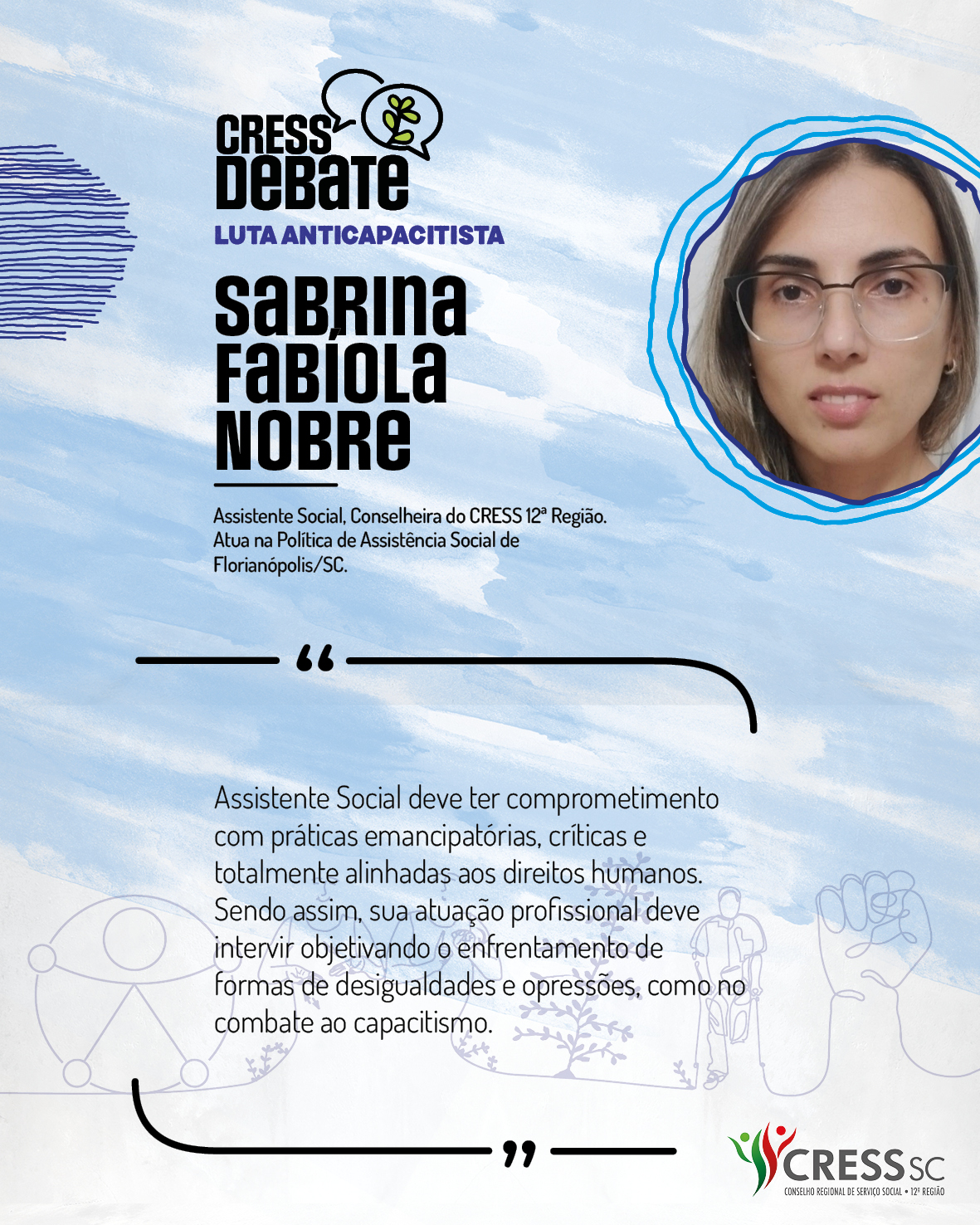 #Descrição da Imagem: Card quadrado com fundo branco e pinceladas em azul claro. Logotipo do CRESS Debate no topo e do CRESS SC na parte inferior. Texto: Sabrina Fabíola Nobre. Assistente Social, Conselheira do CRESS 12ª Região. Atua na Política de Assistência Social de Florianópolis/SC. "Assistente Social deve ter comprometimento com práticas emancipatórias, críticas e totalmente alinhadas aos direitos humanos. Sendo assim, sua atuação profissional deve intervir objetivando o enfrentamento de formas de desigualdades e opressões, como no combate ao capacitismo."