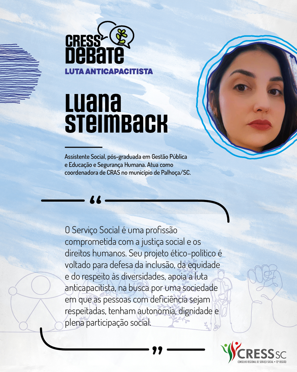 #Descrição da Imagem: Card quadrado com fundo branco e pinceladas em azul claro. Logotipo do CRESS Debate no topo e do CRESS SC na parte inferior. Texto: Luana Steimback. Assistente Social, pós-graduada em Gestão Pública e Educação e Segurança Humana. Atua como coordenadora de CRAS no município de Palhoça/SC. "O Serviço Social é uma profissão comprometida com a justiça social e os direitos humanos, seu projeto ético-político é voltado para defesa da inclusão, da equidade e do respeito às diversidades, apoia a luta anticapacitista na busca por uma sociedade em que as pessoas com deficiência sejam respeitadas, tenham autonomia, dignidade e plena participação social."
