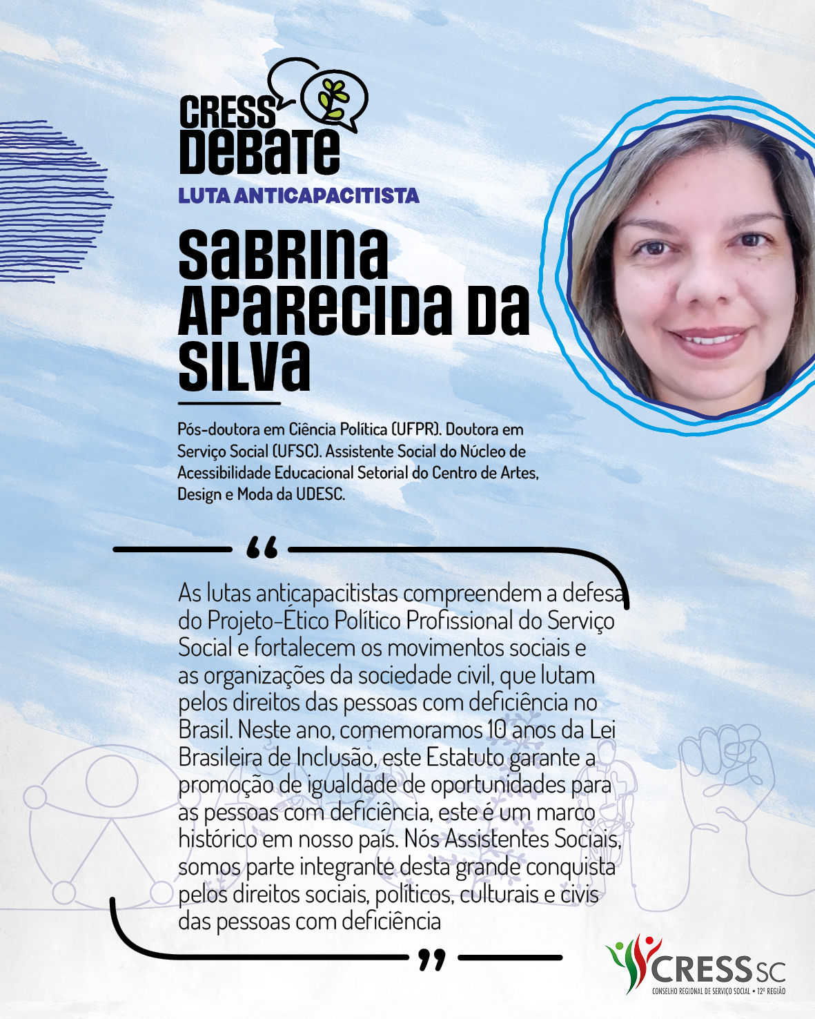 #Descrição da Imagem: Card quadrado com fundo branco e pinceladas em azul claro. Logotipo do CRESS Debate no topo e do CRESS SC na parte inferior. Texto: Sabrina Aparecida da Silva. Pós-doutora em Ciência Política (UFPR). Doutora em Serviço Social (UFSC). Assistente Social do Núcleo de Acessibilidade Educacional Setorial do Centro de Artes, Design e Moda da UDESC. "As lutas anticapacitistas compreendem a defesa do Projeto-Ético Político Profissional do Serviço Social e fortalecem os movimentos sociais e as organizações da sociedade civil, que lutam pelos direitos das pessoas com deficiência no Brasil. Neste ano, comemoramos 10 anos da Lei Brasileira de Inclusão, este Estatuto garante a promoção de igualdade de oportunidades para as pessoas com deficiência, este é um marco histórico em nosso país. Nós Assistentes Sociais, somos parte integrante desta grande conquista pelos direitos sociais, políticos, culturais e civis das pessoas com deficiência"