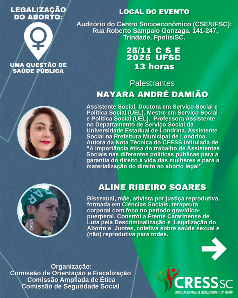 #Descrição da Imagem. Arte vertical com fundo azul e verde. Texto: Legalização do Aborto: Uma questão de saúde pública. Local do Evento: Auditório do Centro Socioeconômico (CSE/UFSC): Rua Roberto Sampaio Gonzaga, 141-247, Trindade, Fpolis/SC. 25/11 CSE/UFSC 13 horas. Nayara André Damião Assistente Social, Doutora em Serviço Social e Política Social (UEL). Mestre em Serviço Social e Política Social (UEL). Professora Assistente no Departamento de Serviço Social da Universidade Estadual de Londrina. Assistente Social na Prefeitura Municipal de Londrina. Autora da Nota Técnica do CFESS intitulada de “A importância ética do trabalho de Assistentes Sociais nas diferentes políticas públicas para a garantia do direito à vida das mulheres e para a materialização do direito ao aborto legal”. Aline Ribeiro Soares Bissexual, mãe, ativista por justiça reprodutiva, formada em Ciências Sociais, terapeuta corporal com foco no período gravídico-puerperal. Constrói a Frente Catarinense de Luta pela Descriminalização e Legalização do Aborto e Juntes, coletiva sobre saúde sexual e (não) reprodutiva para todes. Organização: Comissão de Orientação e Fiscalização Comissão Ampliada de Ética, Comissão de Seguridade Social. Logotipo do CRESS SC e seta para direita.