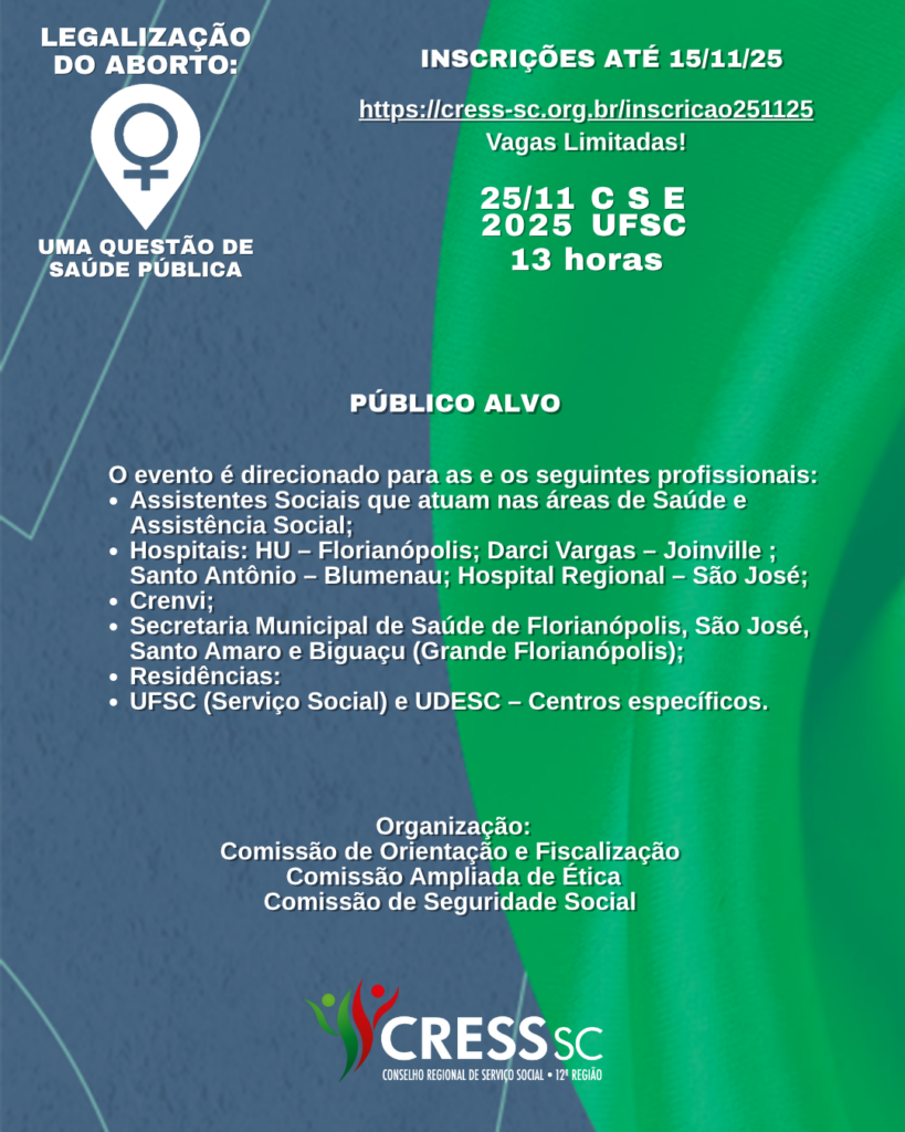 #Descrição da Imagem. Arte vertical com fundo azul e verde. Texto: Legalização do Aborto: Uma questão de saúde pública. Inscrições até 15/11/25. https://cress-sc.org.br/inscricao251125 Vagas Limitadas! 25/11 CSE/UFSC. 13 horas. Público Alvo: O evento é direcionado para as e os seguintes profissionais:Assistentes Sociais que atuam nas áreas de Saúde e Assistência Social; Hospitais: HU – Florianópolis; Darci Vargas – Joinville ; Santo Antônio – Blumenau; Hospital Regional – São José; Crenvi; Secretaria Municipal de Saúde de Florianópolis, São José, Santo Amaro e Biguaçu (Grande Florianópolis); Residências: UFSC (Serviço Social) e UDESC – Centros específicos. Organização: Comissão de Orientação e Fiscalização Comissão Ampliada de Ética, Comissão de Seguridade Social. Logotipo do CRESS SC.