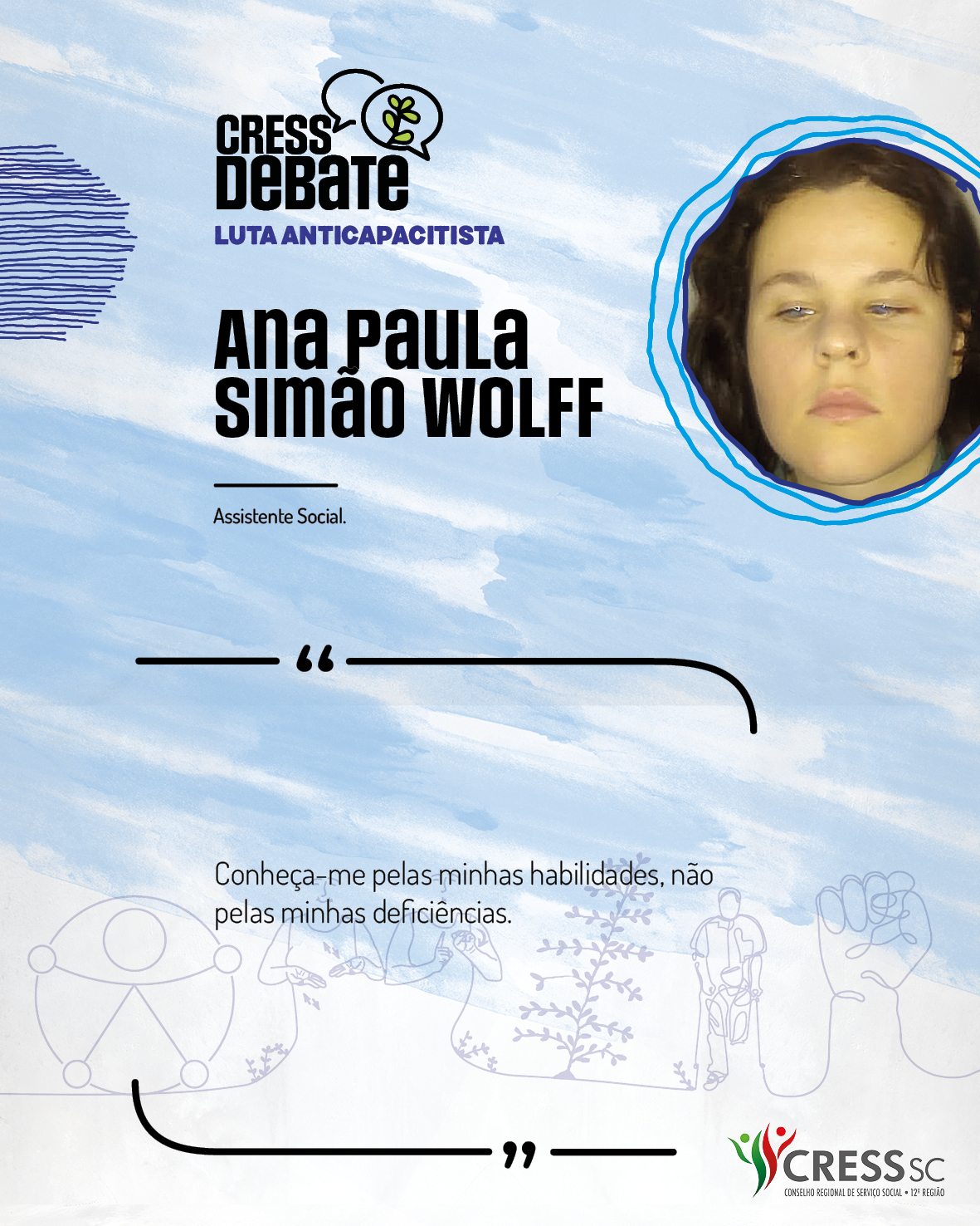 #Descrição da Imagem: Card quadrado com fundo branco e pinceladas em azul claro. Logotipo do CRESS Debate no topo e do CRESS SC na parte inferior. Texto: Ana Paula Simão Wolff. Assistente Social. “Conheça-me pelas minhas habilidades, não pelas minhas deficiências."