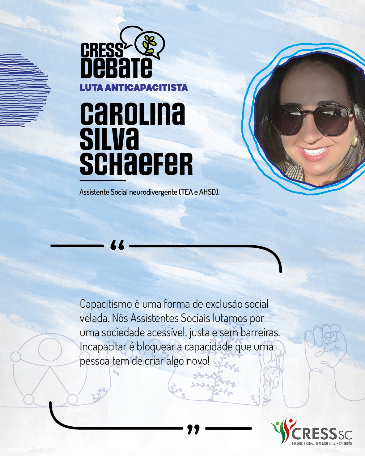 #Descrição da Imagem: Card quadrado com fundo branco e pinceladas em azul claro. Logotipo do CRESS Debate no topo e do CRESS SC na parte inferior. Texto: Carolina Silva Schaefer. Assistente Social neurodivergente (TEA e AHSD). “Capacitismo é uma forma de exclusão social velada. Nós Assistentes Sociais lutamos por uma sociedade acessível, justa e sem barreiras. Incapacitar é bloquear a capacidade que uma pessoa tem de criar algo novo!"