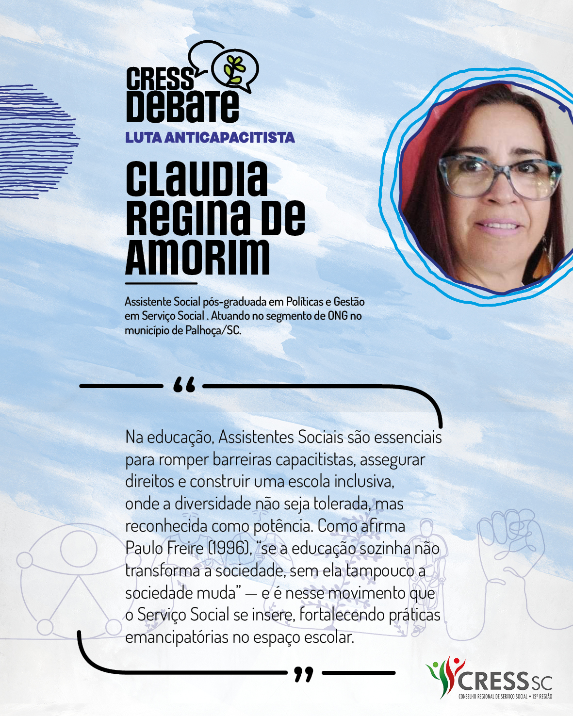 #Descrição da Imagem: Card quadrado com fundo branco e pinceladas em azul claro. Logotipo do CRESS Debate no topo e do CRESS SC na parte inferior. Texto: Claudia Regina de Amorim. Assistente Social pós-graduada em Políticas e Gestão em Serviço Social . Atuando no segmento de ONG no município de Palhoça/SC. “Na educação, Assistentes Sociais são essenciais para romper barreiras capacitistas, assegurar direitos e construir uma escola inclusiva, onde a diversidade não seja tolerada, mas reconhecida como potência. Como afirma Paulo Freire (1996), 'se a educação sozinha não transforma a sociedade, sem ela tampouco a sociedade muda' — e é nesse movimento que o Serviço Social se insere, fortalecendo práticas emancipatórias no espaço escolar."