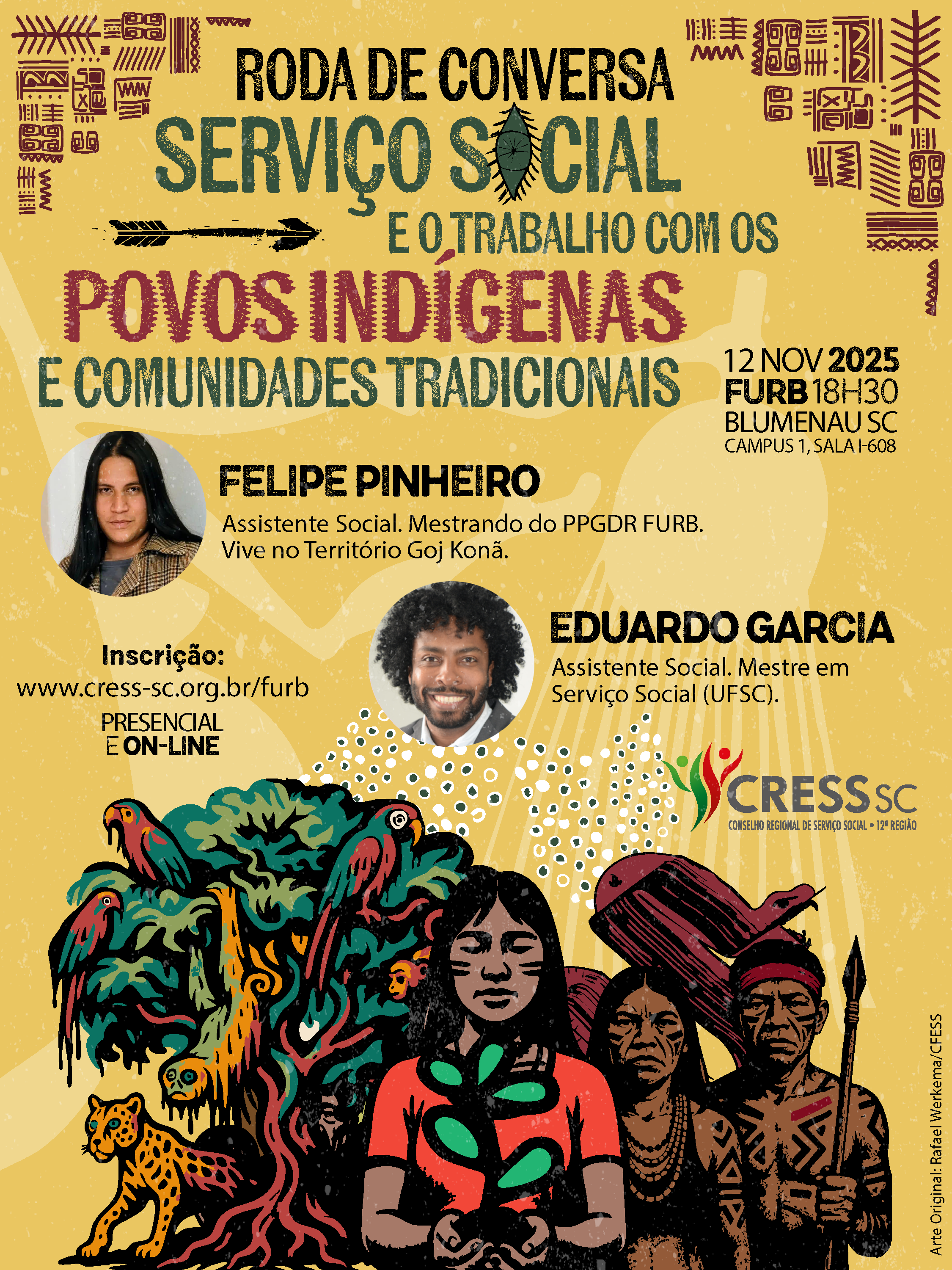 #Descrição da Imagem: Arte vertical com fundo amarelo. Nos cantos superiores grafismos indígenas. Texto: Roda de Conversa Serviço Social e o Trabalho com Povos Indígenas e Comunidades Tradicionais. 12 novembro 2025, 18h30, FURB, Campus 1, Sala I-608, Blumenau SC. Felipe Pinheiro, Assistente Social, mestrando do Programa de Pós-Graduação Em Desenvolvimento Regional (FURB). Vive no Território Goj Konã. Eduardo Garcia, Assistente Social, Mestre em Serviço Social (UFSC). Inscrições: https://cress-sc.org.br/furb. Presencial e On-line. Logotipo do CRESS SC. Abaixo ilustração de diferentes povos indígenas segurando um ramo representando o código de ética, uma árvore da mata atlântica com diferentes espécies de animais, como onças, araras, macacos e cobra amazônica.