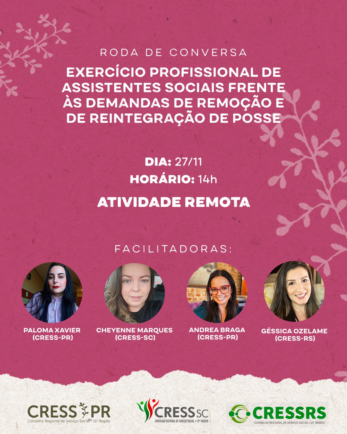#Descriçãodaimagem: Card com fundo rosa texturizado e ramos ilustrados nas laterais. No centro, em letras brancas, está o título: “Roda de Conversa – Exercício profissional de assistentes sociais frente às demandas de remoção e de reintegração de posse”. Logo abaixo, aparecem as informações: Dia: 27/11, Horário: 14h e Atividade remota. Na parte inferior, há fotos das facilitadoras: Paloma Xavier (CRESS-PR), Cheyenne Marques (CRESS-SC), Andrea Braga (CRESS-PR) e Géssica Ozelame (CRESS-RS). No rodapé, estão os logos do CRESS-PR, CRESS-SC e CRESS-RS sobre uma faixa clara texturizada.
