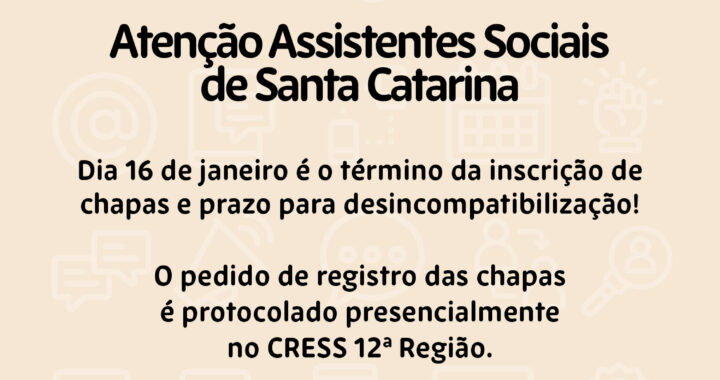 #Descrição da Imagem: Arte vertical com fundo bege claro, No topo o Logotipo das Eleições 2026-2029 do Conjunto CFESS CRESS. Texto: Atenção Assistentes Sociais de Santa Catarina Dia 16 de janeiro é o término da inscrição de chapas e prazo para desincompatibilização! O pedido de registro das chapas é protocolado presencialmente no CRESS 12ª Região. Em caso de dúvidas relacionadas ao processo eleitoral, envie email para cress@cress-sc.org.br. Conselho Regional de Serviço Social de Santa Catarina. Logotipo do CRESS SC no rodapé.
