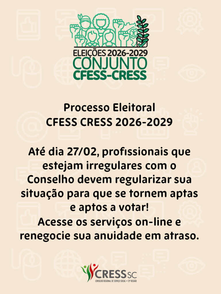 #descrição da imagem: Arte vertical com logotipo das Eleições do Conjunto CFESS CRESS. Text: Processo Eleitoral CFESS CRESS 2026-2029. Até dia 27/02, profissionais que estejam irregulares com o Conselho devem regularizar sua situação para que se tornem aptas e aptos a votar!
Acesse os serviços on-line e renegocie sua anuidade em atraso. Logotipo do CRESS SC.