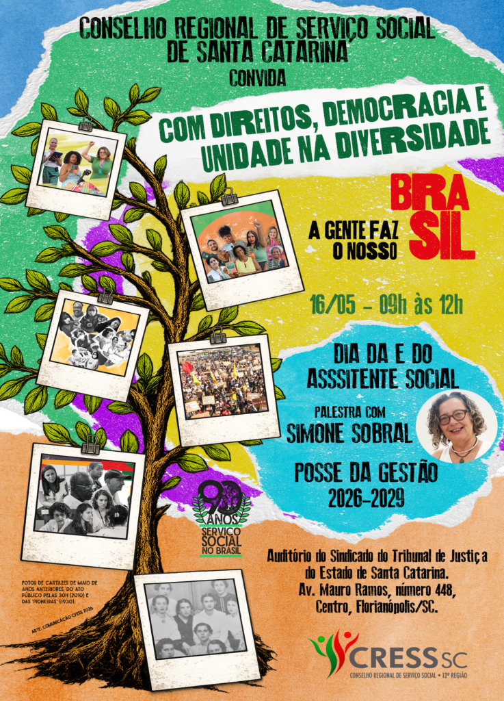 #TextoAlternativo: Arte vertical em formato de cartaz com a mensagem: Conselho Rgional de Serviço Social de Santa Catarina convida: “Com direitos, democracia e unidade na diversidade, a gente faz o nosso Brasil. 16/05 - 9h às 12h. Dia da e do Assistente Social. Palestra com Simone Sobral. Posse da Gestão 2026-2029. Auditório do Sindicado do Tribunal de Justiça do Estado de Santa Catarina. Av. Mauro Ramos, número 448, Centro, Florianópolis/SC. A arte apresenta uma árvore com fotografias que representam a trajetória da profissão, junto ao selo de 90 anos do Serviço Social no Brasil e o logotipo do CRESS SC.